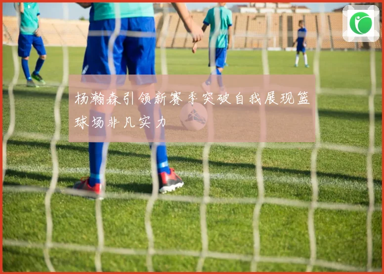 杨瀚森引领新赛季突破自我展现篮球场非凡实力