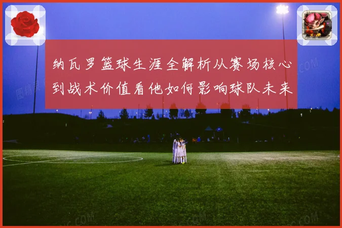 纳瓦罗篮球生涯全解析从赛场核心到战术价值看他如何影响球队未来发展