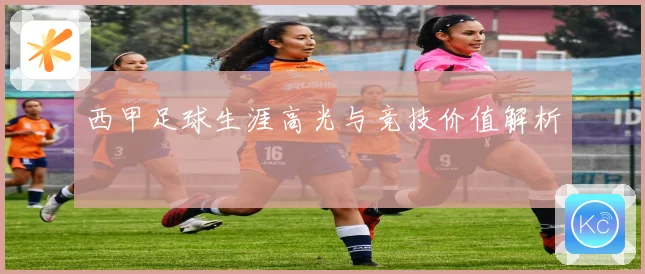 西甲足球生涯高光与竞技价值解析