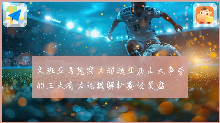 文班亚马凭实力超越亚历山大争夺的三大有力论据解析赛场复盘