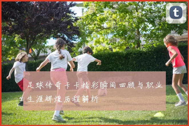 足球传奇卡卡精彩瞬间回顾与职业生涯辉煌历程解析