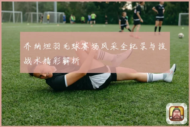 乔纳坦羽毛球赛场风采全纪录与技战术精彩解析