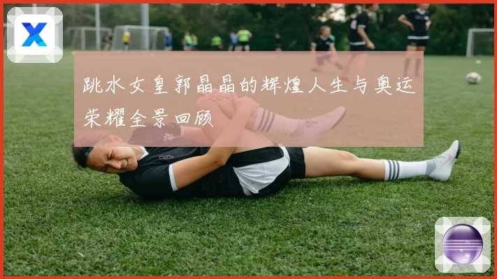 跳水女皇郭晶晶的辉煌人生与奥运荣耀全景回顾