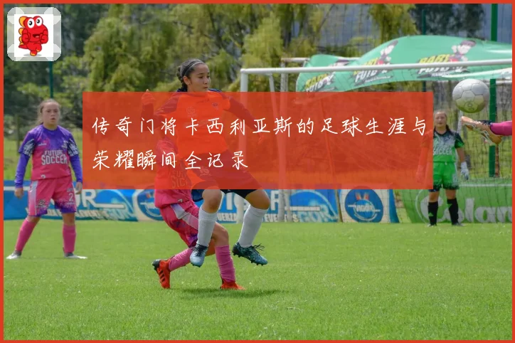 传奇门将卡西利亚斯的足球生涯与荣耀瞬间全记录