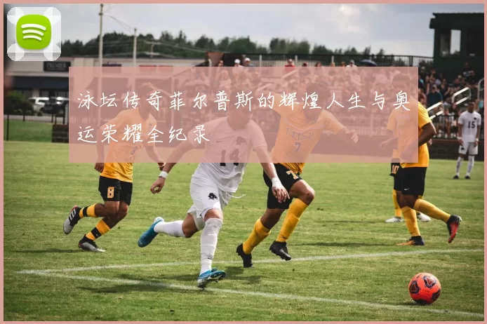 泳坛传奇菲尔普斯的辉煌人生与奥运荣耀全纪录