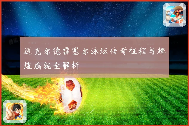 迈克尔德雷塞尔泳坛传奇征程与辉煌成就全解析