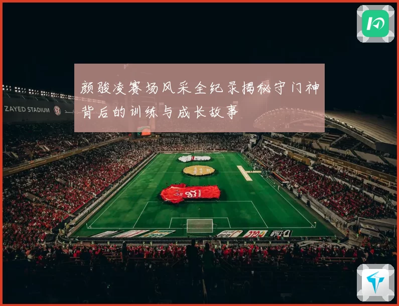 颜骏凌赛场风采全纪录揭秘守门神背后的训练与成长故事