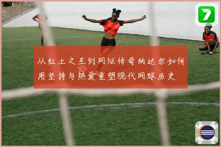 从红土之王到网坛传奇纳达尔如何用坚持与热爱重塑现代网球历史