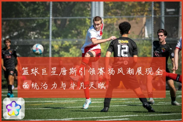 篮球巨星唐斯引领赛场风潮展现全面统治力与非凡天赋