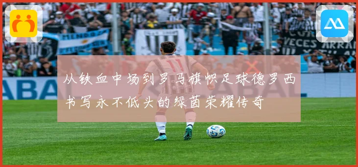 从铁血中场到罗马旗帜足球德罗西书写永不低头的绿茵荣耀传奇