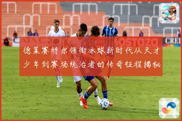 德莱赛特尔领衔冰球新时代从天才少年到赛场统治者的传奇征程揭秘