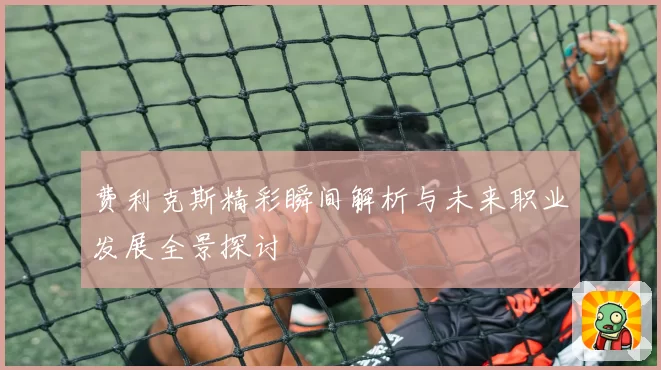 费利克斯精彩瞬间解析与未来职业发展全景探讨