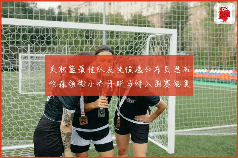 美职篮最佳队友奖候选公布贝恩布伦森领衔小乔丹斯马特入围赛场复盘