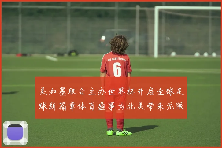 美加墨联合主办世界杯开启全球足球新篇章体育盛事为北美带来无限赛事前瞻