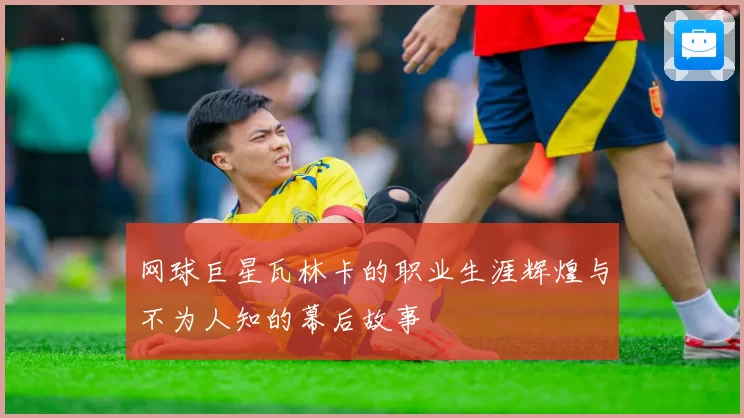 网球巨星瓦林卡的职业生涯辉煌与不为人知的幕后故事