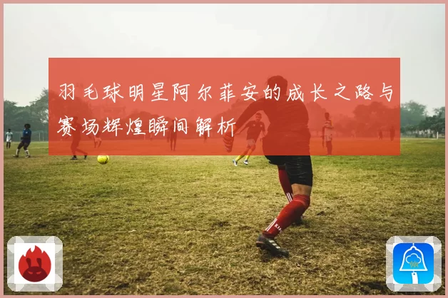 羽毛球明星阿尔菲安的成长之路与赛场辉煌瞬间解析