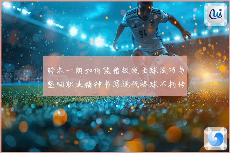 铃木一朗如何凭借极致击球技巧与坚韧职业精神书写现代棒球不朽传奇