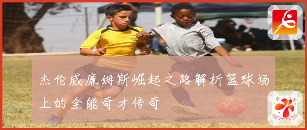 杰伦威廉姆斯崛起之路解析篮球场上的全能奇才传奇