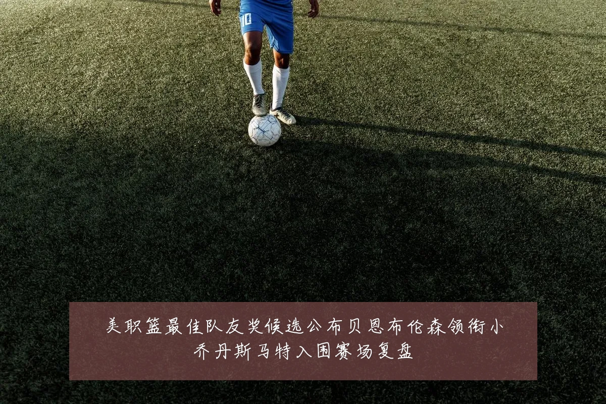 美职篮最佳队友奖候选公布贝恩布伦森领衔小乔丹斯马特入围赛场复盘
