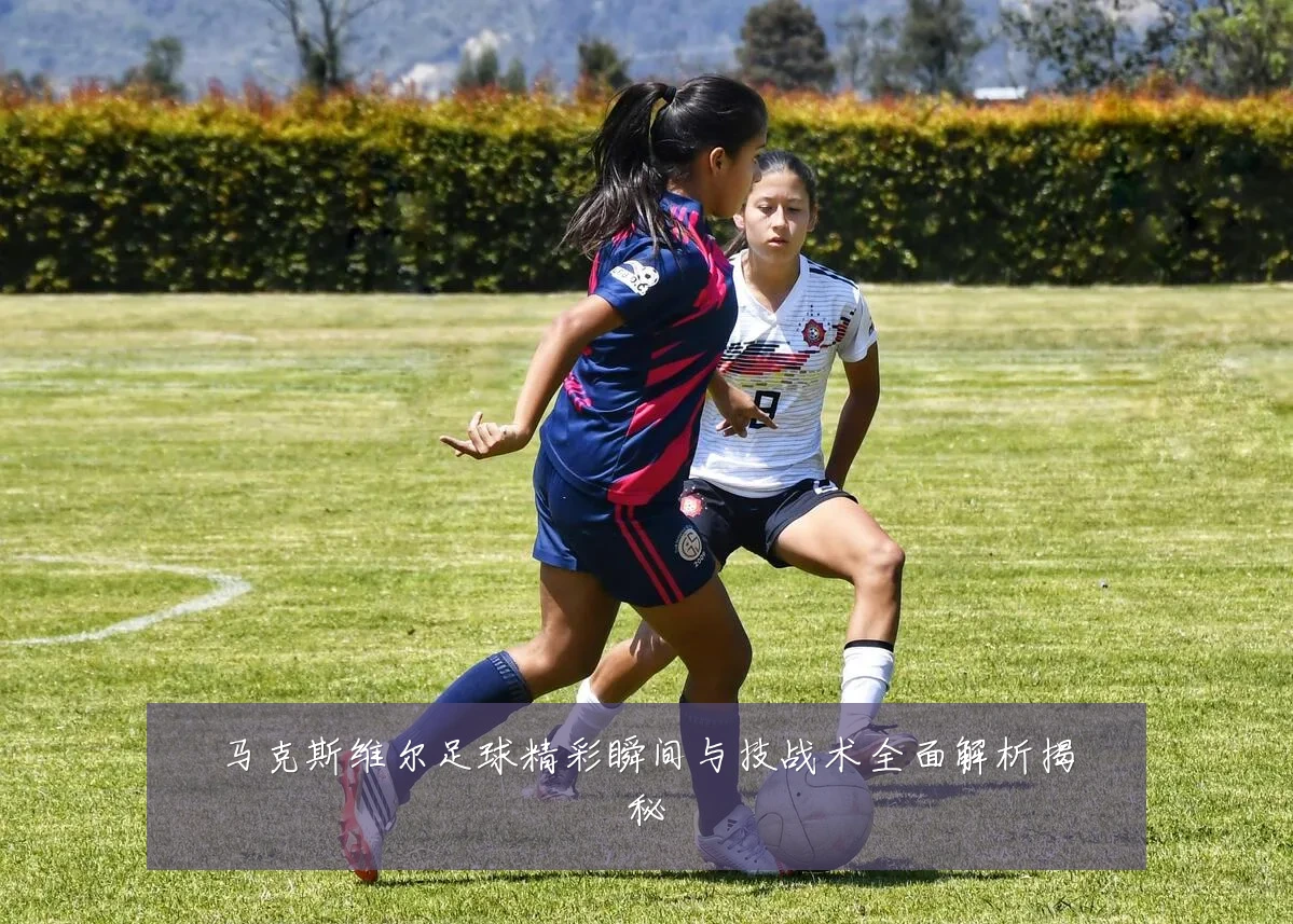 马克斯维尔足球精彩瞬间与技战术全面解析揭秘